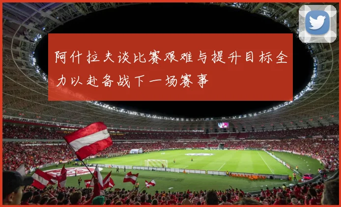 阿什拉夫谈比赛艰难与提升目标全力以赴备战下一场赛事