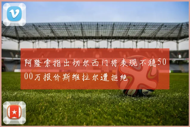 阿隆索指出切尔西门将表现不稳5000万报价斯维拉尔遭拒绝