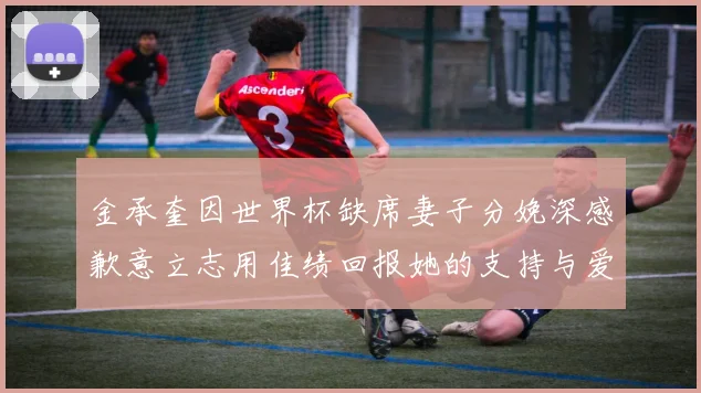 金承奎因世界杯缺席妻子分娩深感歉意立志用佳绩回报她的支持与爱