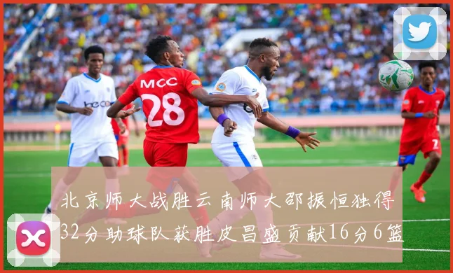北京师大战胜云南师大邵振恒独得32分助球队获胜皮昌盛贡献16分6篮板5助攻