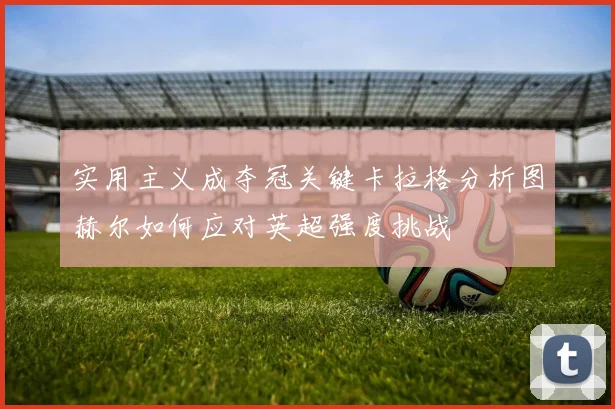 实用主义成夺冠关键卡拉格分析图赫尔如何应对英超强度挑战