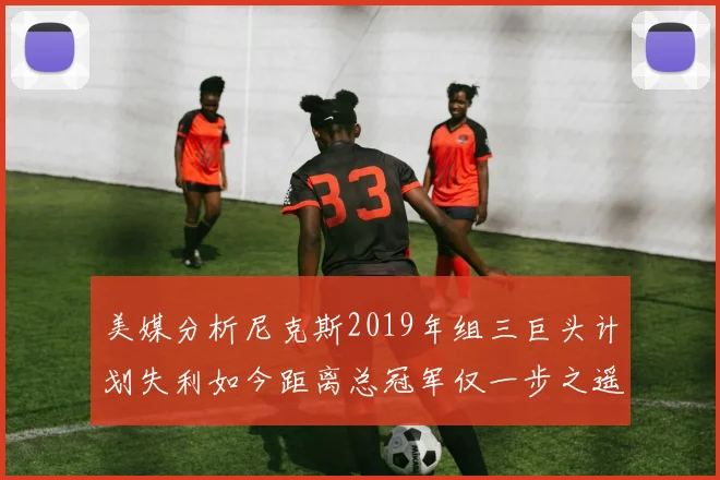 美媒分析尼克斯2019年组三巨头计划失利如今距离总冠军仅一步之遥
