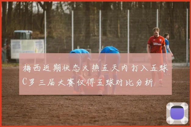 梅西近期状态火热五天内打入五球C罗三届大赛仅得五球对比分析