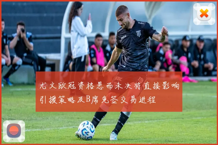 尤文欧冠资格悬而未决将直接影响引援策略及B席免签交易进程