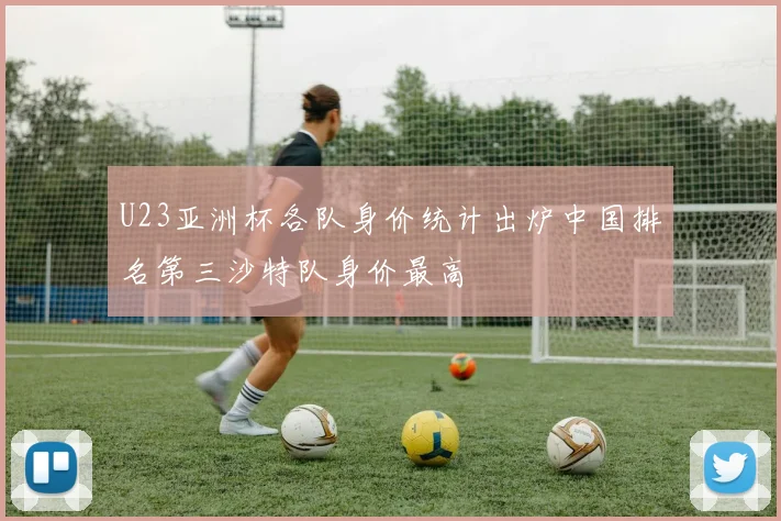U23亚洲杯各队身价统计出炉中国排名第三沙特队身价最高