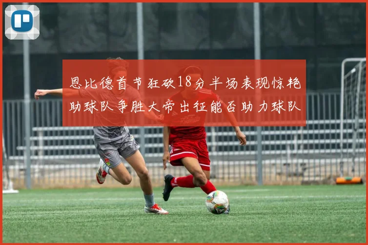 恩比德首节狂砍18分半场表现惊艳助球队争胜大帝出征能否助力球队逆袭