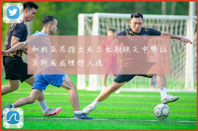 加利亚尼指出米兰长期缺乏中锋拉莫斯或成理想人选