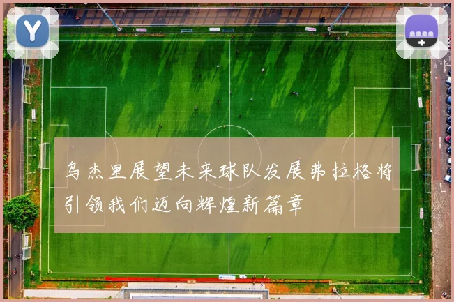 乌杰里展望未来球队发展弗拉格将引领我们迈向辉煌新篇章