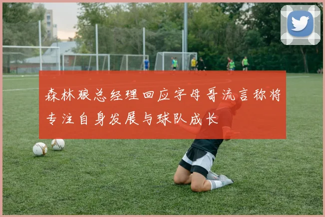 森林狼总经理回应字母哥流言称将专注自身发展与球队成长