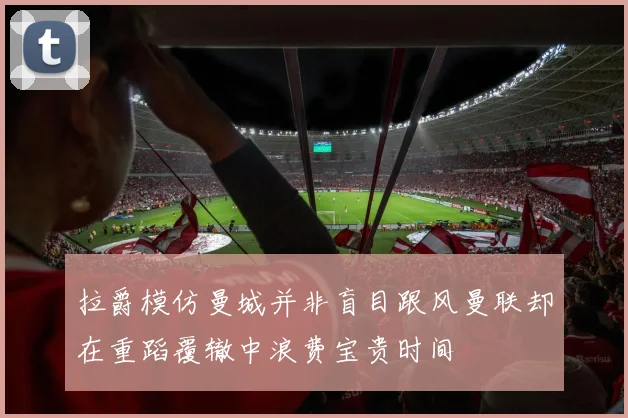 拉爵模仿曼城并非盲目跟风曼联却在重蹈覆辙中浪费宝贵时间