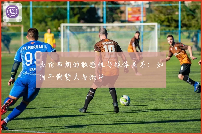杰伦布朗的敏感性与媒体关系：如何平衡赞美与批评