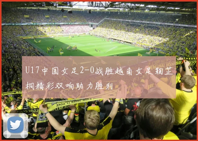 U17中国女足2-0战胜越南女足鞠芷桐精彩双响助力胜利