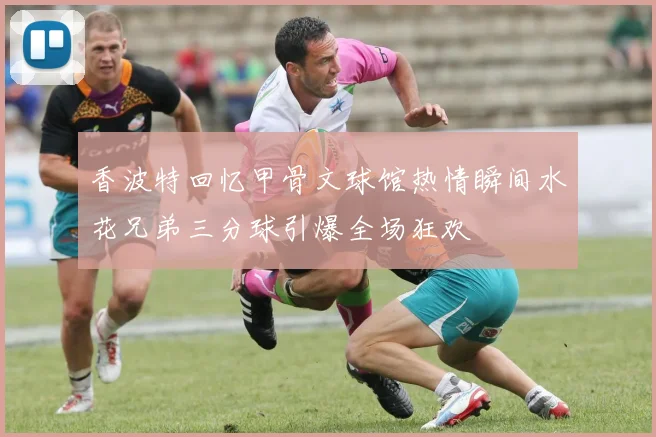 香波特回忆甲骨文球馆热情瞬间水花兄弟三分球引爆全场狂欢